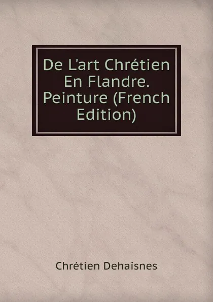 Обложка книги De L.art Chretien En Flandre. Peinture (French Edition), Chrétien Dehaisnes