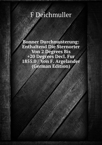 Обложка книги Bonner Durchmusterung: Enthaltend Die Sternorter Von 2 Degrees Bis .20 Degrees Decl. Fur 1855.0 / Von F. Argelander (German Edition), F Deichmuller