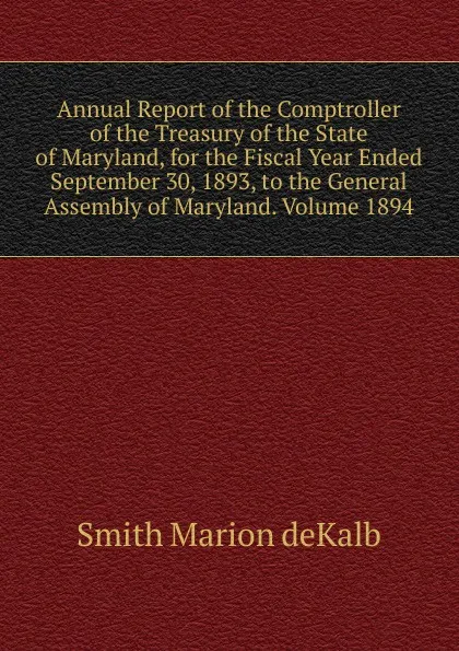 Обложка книги Annual Report of the Comptroller of the Treasury of the State of Maryland, for the Fiscal Year Ended September 30, 1893, to the General Assembly of Maryland. Volume 1894, Smith Marion deKalb