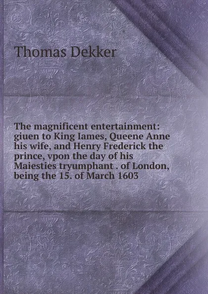 Обложка книги The magnificent entertainment: giuen to King Iames, Queene Anne his wife, and Henry Frederick the prince, vpon the day of his Maiesties tryumphant . of London, being the 15. of March 1603, Thomas Dekker