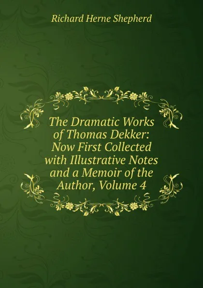 Обложка книги The Dramatic Works of Thomas Dekker: Now First Collected with Illustrative Notes and a Memoir of the Author, Volume 4, Richard Herne Shepherd