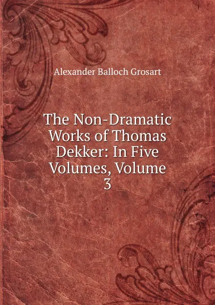 Обложка книги The Non-Dramatic Works of Thomas Dekker: In Five Volumes, Volume 3, Alexander Balloch Grosart
