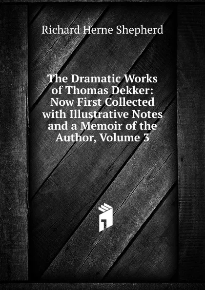 Обложка книги The Dramatic Works of Thomas Dekker: Now First Collected with Illustrative Notes and a Memoir of the Author, Volume 3, Richard Herne Shepherd