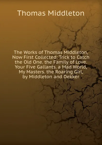 Обложка книги The Works of Thomas Middleton, Now First Collected: Trick to Catch the Old One. the Family of Love. Your Five Gallants. a Mad World, My Masters. the Roaring Girl, by Middleton and Dekker, Thomas Middleton