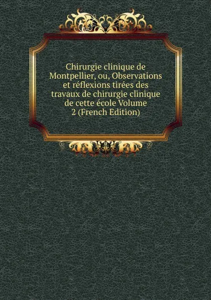 Обложка книги Chirurgie clinique de Montpellier, ou, Observations et reflexions tirees des travaux de chirurgie clinique de cette ecole Volume 2 (French Edition), 