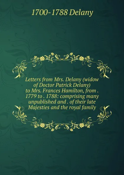 Обложка книги Letters from Mrs. Delany (widow of Doctor Patrick Delany) to Mrs. Frances Hamilton, from . 1779 to . 1788: comprising many unpublished and . of their late Majesties and the royal family, 1700-1788 Delany