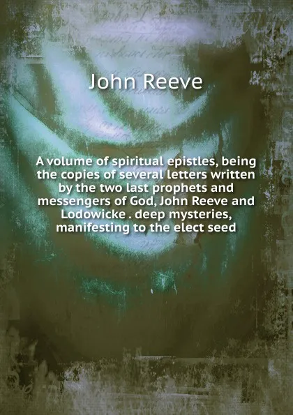 Обложка книги A volume of spiritual epistles, being the copies of several letters written by the two last prophets and messengers of God, John Reeve and Lodowicke . deep mysteries, manifesting to the elect seed, John Reeve