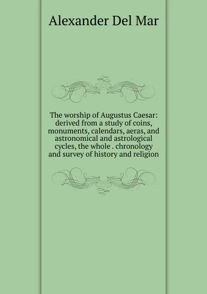 Обложка книги The worship of Augustus Caesar: derived from a study of coins, monuments, calendars, aeras, and astronomical and astrological cycles, the whole . chronology and survey of history and religion, Alexander Del Mar