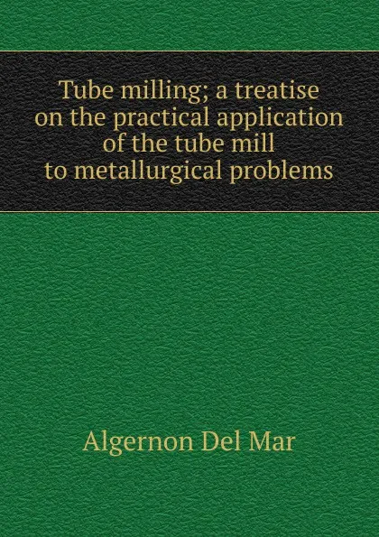 Обложка книги Tube milling; a treatise on the practical application of the tube mill to metallurgical problems, Algernon Del Mar