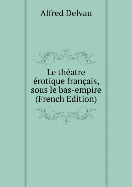 Обложка книги Le theatre erotique francais, sous le bas-empire (French Edition), Alfred Delvau