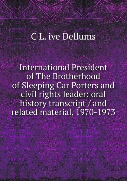 Обложка книги International President of The Brotherhood of Sleeping Car Porters and civil rights leader: oral history transcript / and related material, 1970-1973, C L. ive Dellums