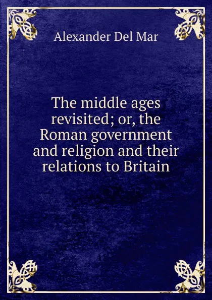 Обложка книги The middle ages revisited; or, the Roman government and religion and their relations to Britain, Alexander Del Mar