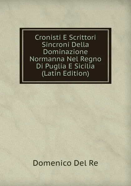 Обложка книги Cronisti E Scrittori Sincroni Della Dominazione Normanna Nel Regno Di Puglia E Sicilia (Latin Edition), Domenico Del Re