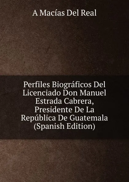 Обложка книги Perfiles Biograficos Del Licenciado Don Manuel Estrada Cabrera, Presidente De La Republica De Guatemala (Spanish Edition), A Macías Del Real