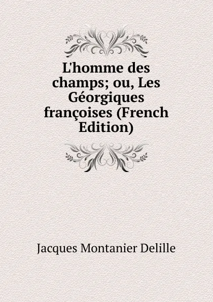 Обложка книги L.homme des champs; ou, Les Georgiques francoises (French Edition), Jacques Montanier Delille