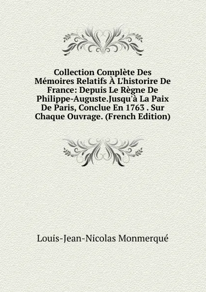 Обложка книги Collection Complete Des Memoires Relatifs A L.historire De France: Depuis Le Regne De Philippe-Auguste.Jusqu.a La Paix De Paris, Conclue En 1763 . Sur Chaque Ouvrage. (French Edition), Louis-Jean-Nicolas Monmerqué