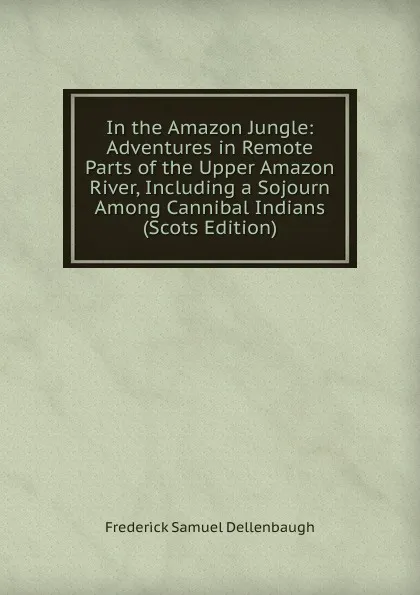 Обложка книги In the Amazon Jungle: Adventures in Remote Parts of the Upper Amazon River, Including a Sojourn Among Cannibal Indians (Scots Edition), Frederick Samuel Dellenbaugh