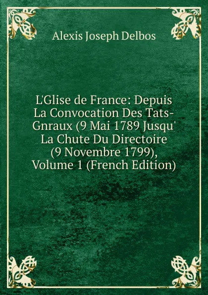 Обложка книги L.Glise de France: Depuis La Convocation Des Tats-Gnraux (9 Mai 1789 Jusqu. La Chute Du Directoire (9 Novembre 1799), Volume 1 (French Edition), Alexis Joseph Delbos