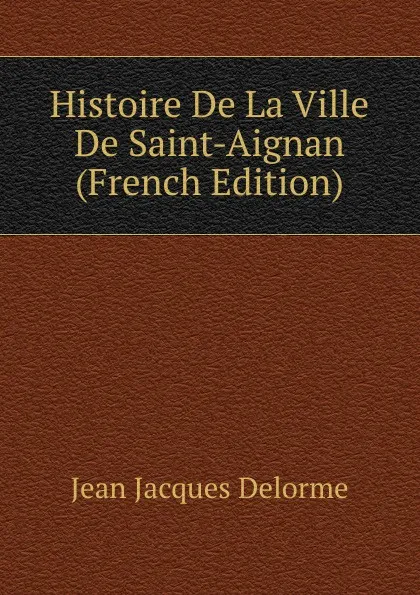 Обложка книги Histoire De La Ville De Saint-Aignan (French Edition), Jean Jacques Delorme