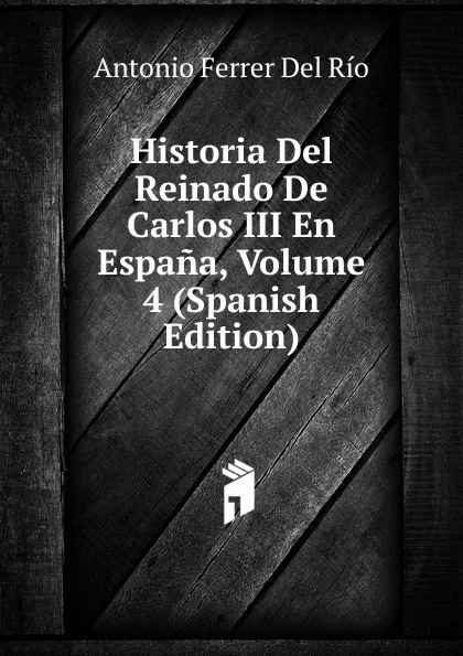 Обложка книги Historia Del Reinado De Carlos III En Espana, Volume 4 (Spanish Edition), Antonio Ferrer del Río