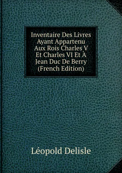 Обложка книги Inventaire Des Livres Ayant Appartenu Aux Rois Charles V Et Charles VI Et A Jean Duc De Berry (French Edition), Delisle Léopold