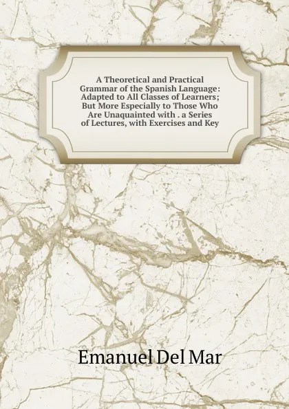 Обложка книги A Theoretical and Practical Grammar of the Spanish Language: Adapted to All Classes of Learners; But More Especially to Those Who Are Unaquainted with . a Series of Lectures, with Exercises and Key, Emanuel Del Mar