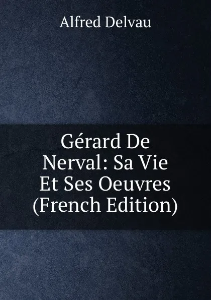Обложка книги Gerard De Nerval: Sa Vie Et Ses Oeuvres (French Edition), Alfred Delvau