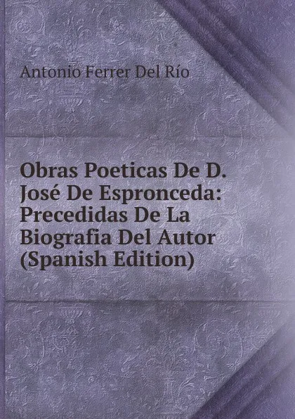 Обложка книги Obras Poeticas De D. Jose De Espronceda: Precedidas De La Biografia Del Autor (Spanish Edition), Antonio Ferrer del Río