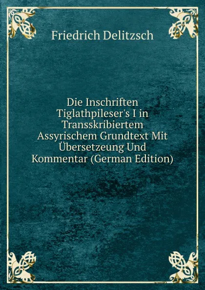 Обложка книги Die Inschriften Tiglathpileser.s I in Transskribiertem Assyrischem Grundtext Mit Ubersetzeung Und Kommentar (German Edition), Friedrich Delitzsch