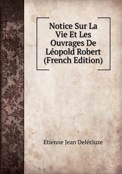 Обложка книги Notice Sur La Vie Et Les Ouvrages De Leopold Robert (French Edition), Etienne Jean Delécluze