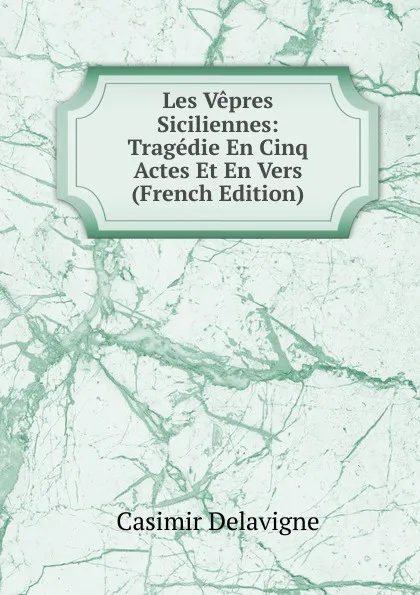 Обложка книги Les Vepres Siciliennes: Tragedie En Cinq Actes Et En Vers (French Edition), Casimir Delavigne