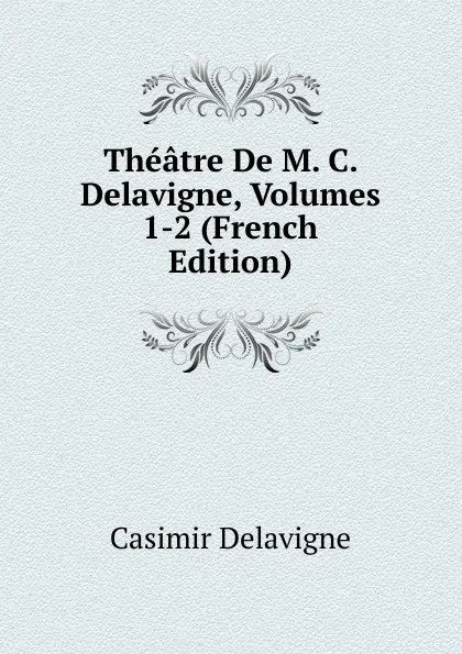 Обложка книги Theatre De M. C. Delavigne, Volumes 1-2 (French Edition), Casimir Delavigne