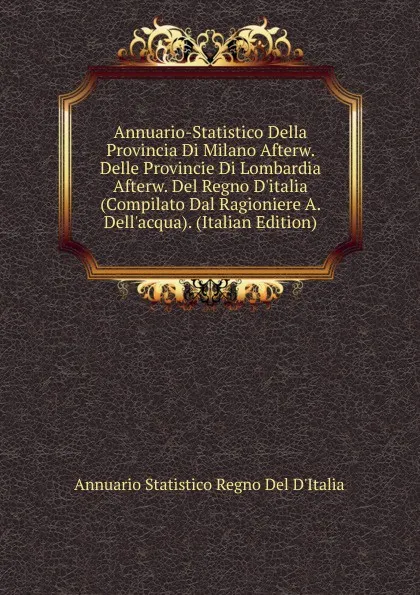 Обложка книги Annuario-Statistico Della Provincia Di Milano Afterw. Delle Provincie Di Lombardia Afterw. Del Regno D.italia (Compilato Dal Ragioniere A. Dell.acqua). (Italian Edition), Annuario Statistico Regno Del D'Italia