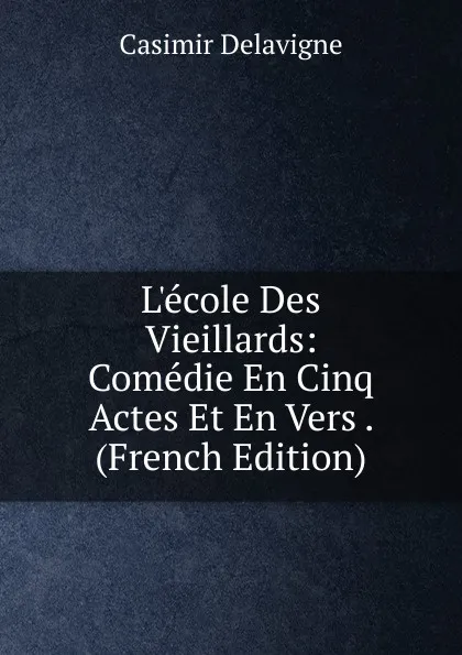 Обложка книги L.ecole Des Vieillards: Comedie En Cinq Actes Et En Vers . (French Edition), Casimir Delavigne