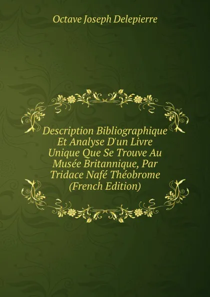 Обложка книги Description Bibliographique Et Analyse D.un Livre Unique Que Se Trouve Au Musee Britannique, Par Tridace Nafe Theobrome (French Edition), Octave Joseph Delepierre