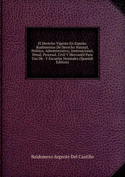 Обложка книги El Derecho Vigente En Espana: Rudimentos De Derecho Natural, Politico, Administrativo, Internacional, Penal, Procesal, Civil Y Mercantil Para Uso De . Y Escuelas Normales (Spanish Edition), Baldomero Argente Del Castillo