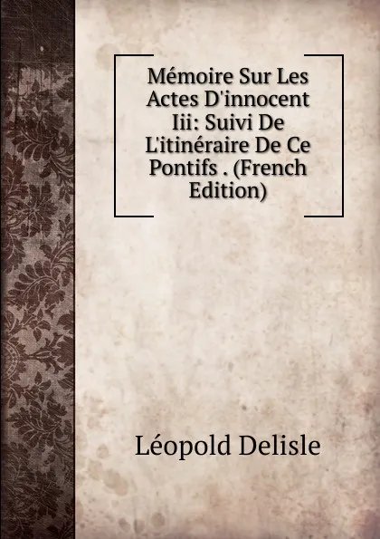 Обложка книги Memoire Sur Les Actes D.innocent Iii: Suivi De L.itineraire De Ce Pontifs . (French Edition), Delisle Léopold