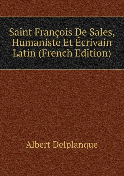 Обложка книги Saint Francois De Sales, Humaniste Et Ecrivain Latin (French Edition), Albert Delplanque