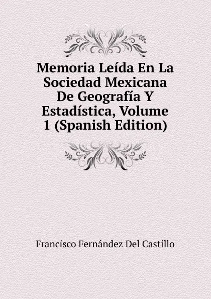 Обложка книги Memoria Leida En La Sociedad Mexicana De Geografia Y Estadistica, Volume 1 (Spanish Edition), Francisco Fernández Del Castillo