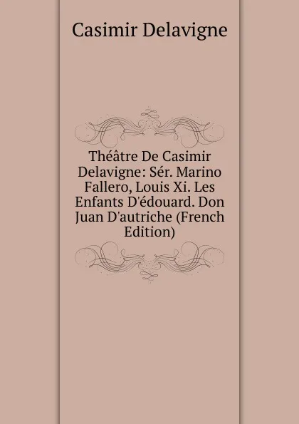 Обложка книги Theatre De Casimir Delavigne: Ser. Marino Fallero, Louis Xi. Les Enfants D.edouard. Don Juan D.autriche (French Edition), Casimir Delavigne