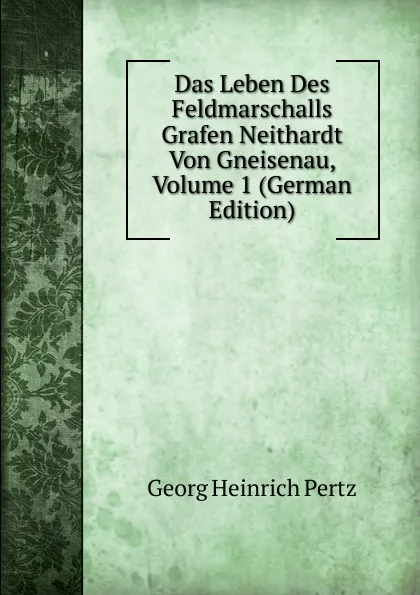 Обложка книги Das Leben Des Feldmarschalls Grafen Neithardt Von Gneisenau, Volume 1 (German Edition), Georg Heinrich Pertz