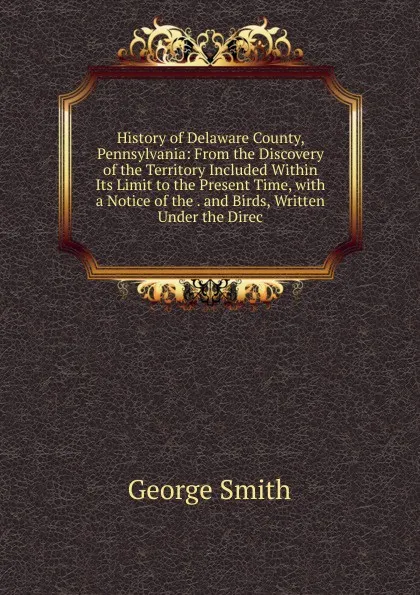 Обложка книги History of Delaware County, Pennsylvania: From the Discovery of the Territory Included Within Its Limit to the Present Time, with a Notice of the . and Birds, Written Under the Direc, George Smith