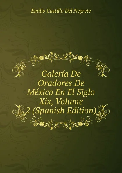 Обложка книги Galeria De Oradores De Mexico En El Siglo Xix, Volume 2 (Spanish Edition), Emilio Castillo Del Negrete