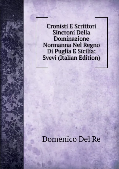 Обложка книги Cronisti E Scrittori Sincroni Della Dominazione Normanna Nel Regno Di Puglia E Sicilia: Svevi (Italian Edition), Domenico Del Re