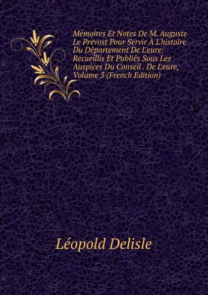Обложка книги Memoires Et Notes De M. Auguste Le Prevost Pour Servir A L.histoire Du Departement De L.eure: Recueillis Et Publies Sous Les Auspices Du Conseil . De L.eure, Volume 3 (French Edition), Delisle Léopold