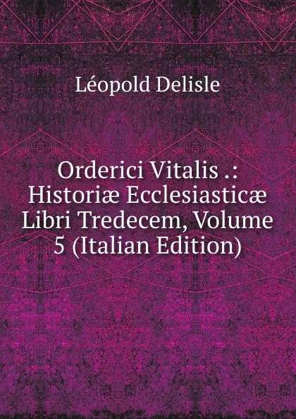 Обложка книги Orderici Vitalis .: Historiae Ecclesiasticae Libri Tredecem, Volume 5 (Italian Edition), Delisle Léopold