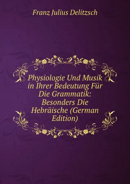 Обложка книги Physiologie Und Musik in Ihrer Bedeutung Fur Die Grammatik: Besonders Die Hebraische (German Edition), Franz Julius Delitzsch