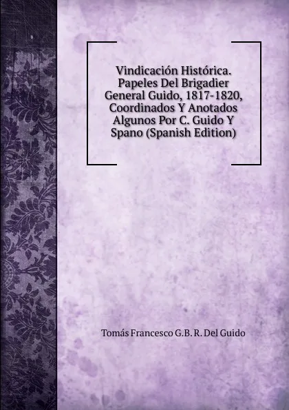 Обложка книги Vindicacion Historica. Papeles Del Brigadier General Guido, 1817-1820, Coordinados Y Anotados Algunos Por C. Guido Y Spano (Spanish Edition), Tomás Francesco G.B. R. Del Guido