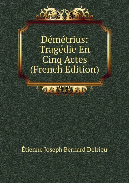 Обложка книги Demetrius: Tragedie En Cinq Actes (French Edition), Étienne Joseph Bernard Delrieu