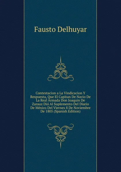 Обложка книги Contestacion a La Vindicacion Y Respuesta, Que El Capitan De Navio De La Real Armada Don Joaquin De Zarauz Dio Al Suplemento Del Diario De Mexico Del Viernes 8 De Noviembre De 1805 (Spanish Edition), Fausto Delhuyar